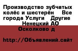 Производство зубчатых колёс и шестерён. - Все города Услуги » Другие   . Ненецкий АО,Осколково д.